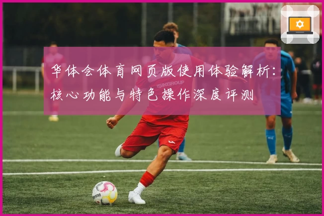 华体会体育网页版使用体验解析：核心功能与特色操作深度评测