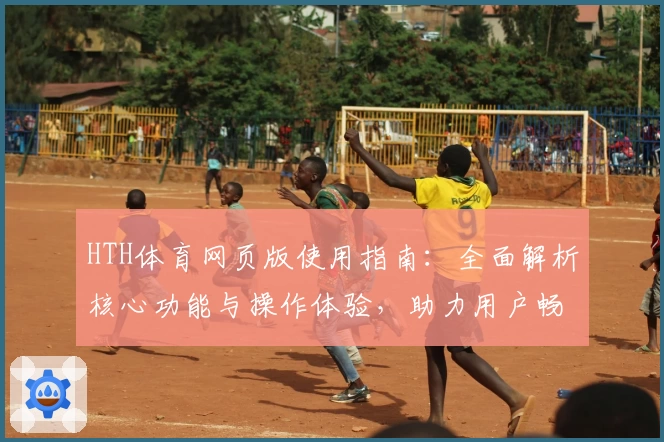 HTH体育网页版使用指南：全面解析核心功能与操作体验，助力用户畅享便捷服务