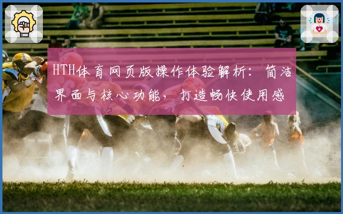 HTH体育网页版操作体验解析：简洁界面与核心功能，打造畅快使用感受