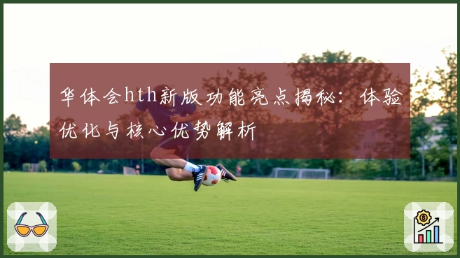 华体会hth新版功能亮点揭秘：体验优化与核心优势解析