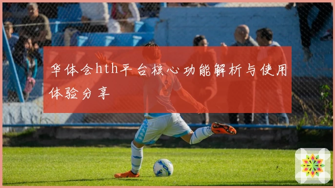 华体会hth平台核心功能解析与使用体验分享